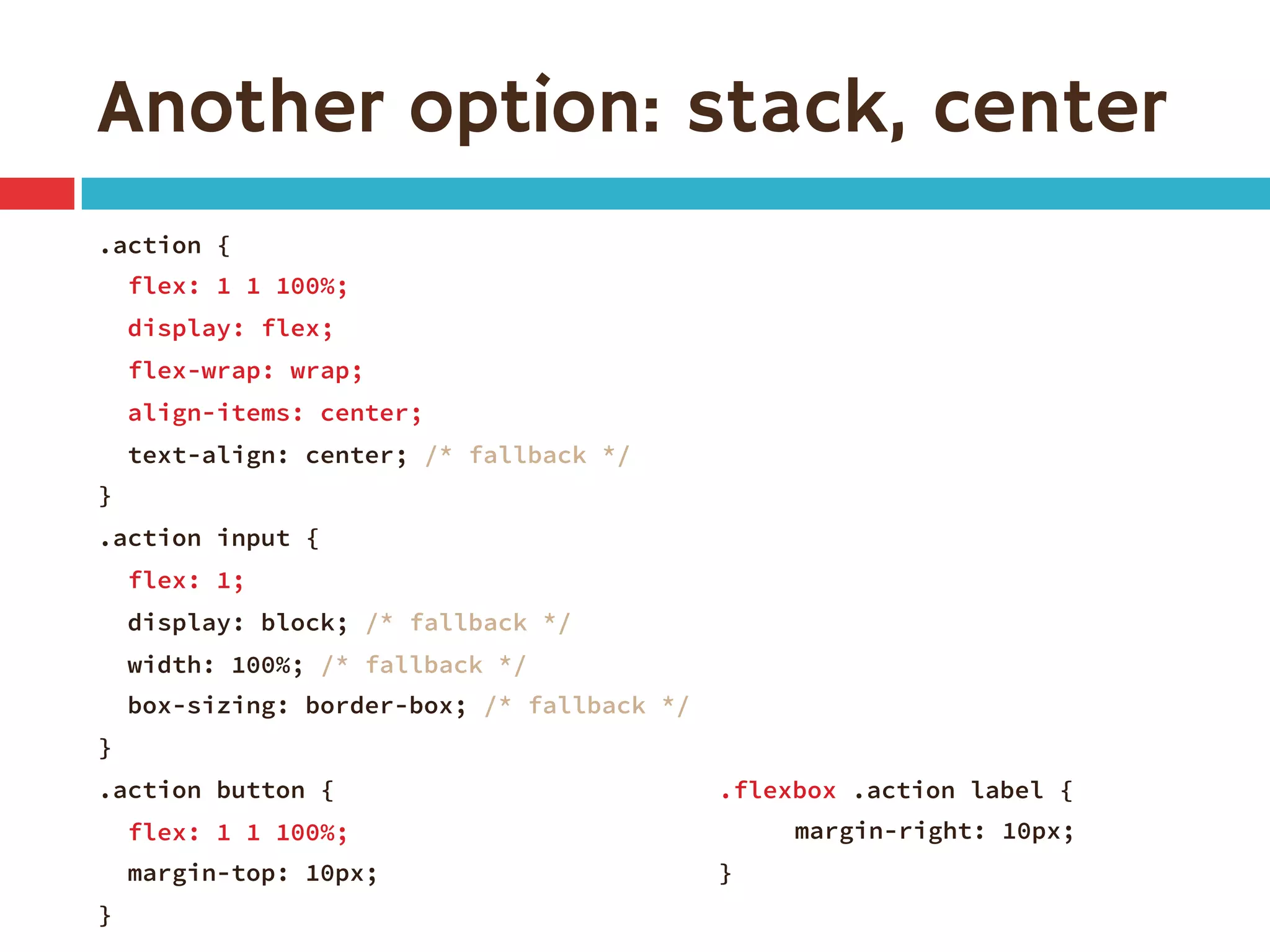 Another option: stack, center
.action {
flex: 1 1 100%;
display: flex;
flex-wrap: wrap;
align-items: center;
text-align: center; /* fallback */
}
.action input {
flex: 1;
display: block; /* fallback */
width: 100%; /* fallback */
box-sizing: border-box; /* fallback */
}
.action button {
flex: 1 1 100%;
margin-top: 10px;
}
.flexbox .action label {

margin-right: 10px;
}
 
