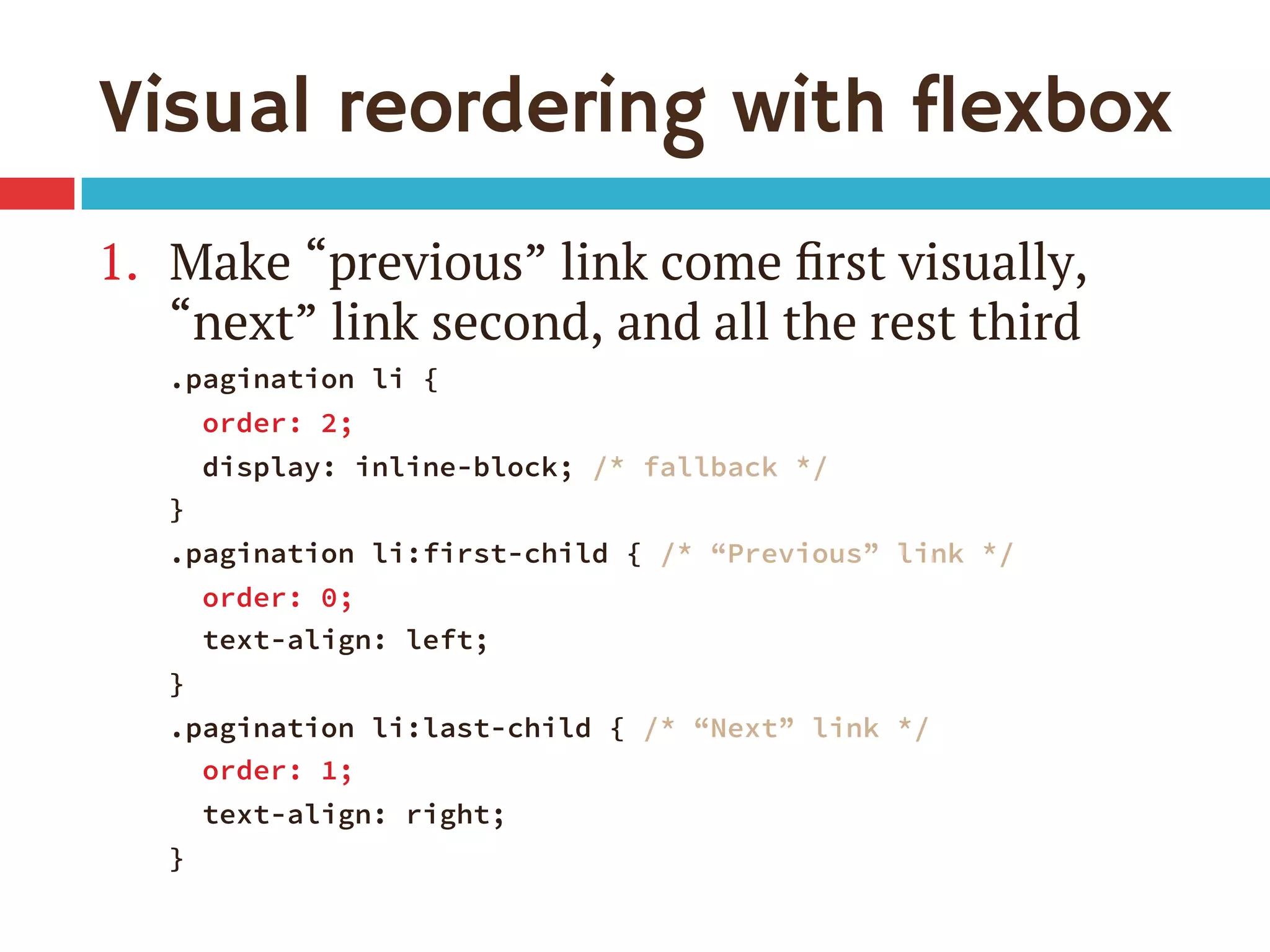 Visual reordering with flexbox
1.  Make “previous” link come ﬁrst visually,
“next” link second, and all the rest third
.pagination li {
order: 2;
display: inline-block; /* fallback */
}
.pagination li:first-child { /* “Previous” link */
order: 0;
text-align: left;
}
.pagination li:last-child { /* “Next” link */
order: 1;
text-align: right;
}
 