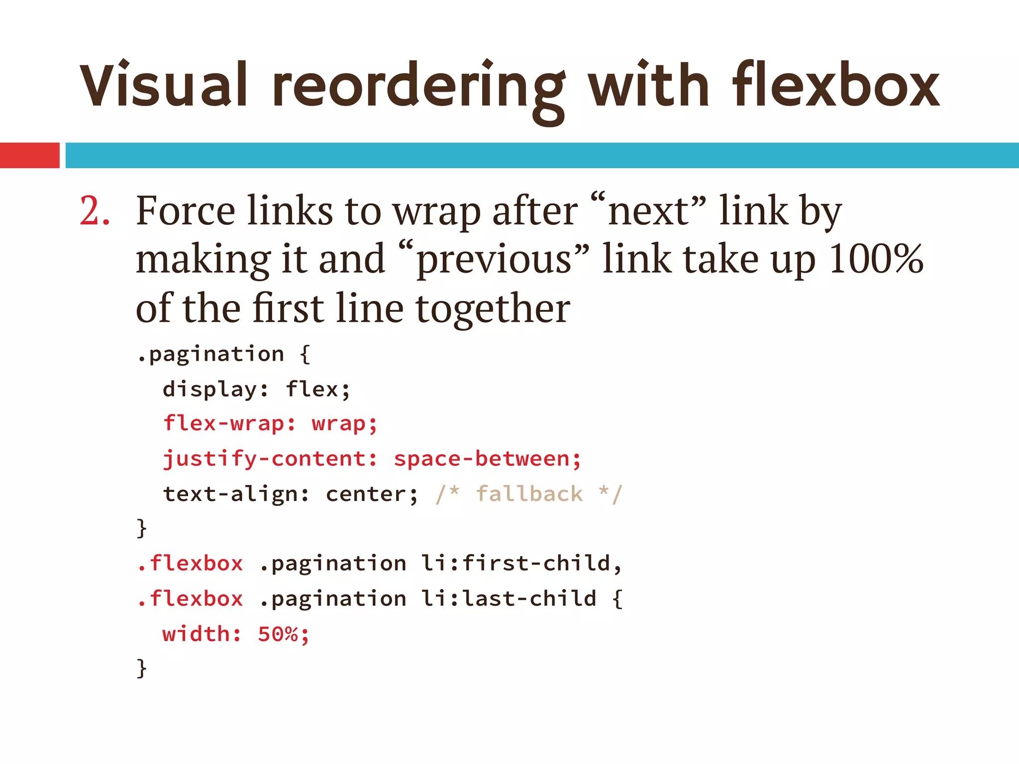 Visual reordering with flexbox
2.  Force links to wrap after “next” link by
making it and “previous” link take up 100%
of the ﬁrst line together
.pagination {
display: flex;
flex-wrap: wrap;
justify-content: space-between;
text-align: center; /* fallback */
}
.flexbox .pagination li:first-child, 
.flexbox .pagination li:last-child {
width: 50%;
}
 
