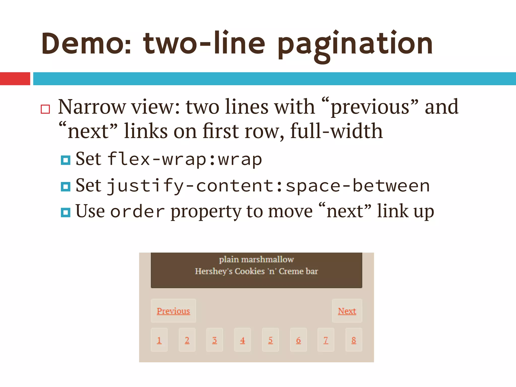 Demo: two-line pagination
¨  Narrow view: two lines with “previous” and
“next” links on ﬁrst row, full-width
¤  Set flex-wrap:wrap
¤  Set justify-content:space-between
¤  Use order property to move “next” link up
 