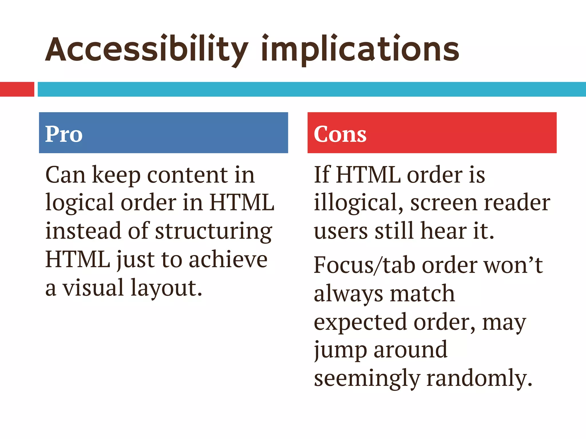 Accessibility implications
Pro
Can keep content in
logical order in HTML
instead of structuring
HTML just to achieve
a visual layout.
Cons
If HTML order is
illogical, screen reader
users still hear it.
Focus/tab order won’t
always match
expected order, may
jump around
seemingly randomly.
 