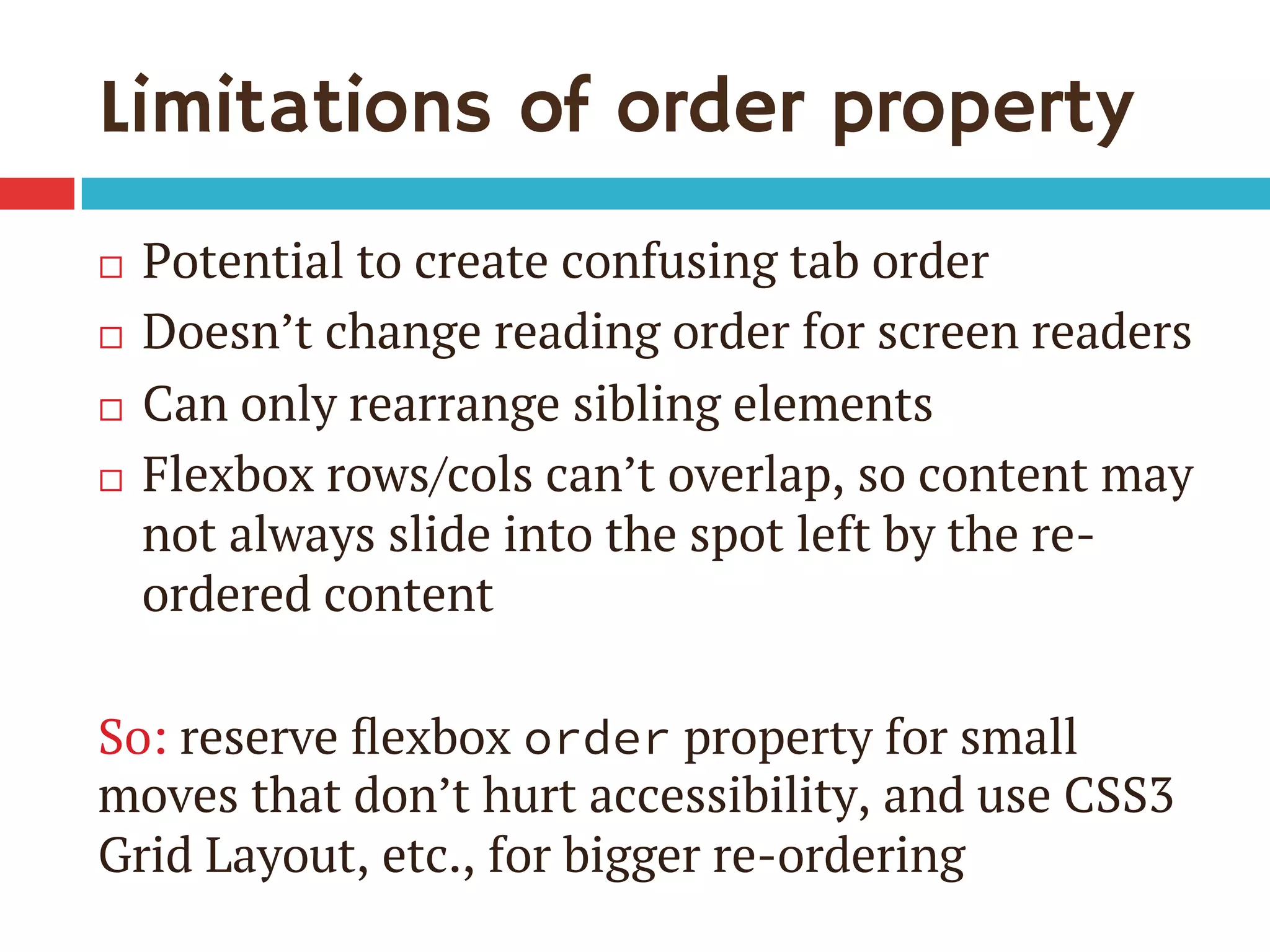 Limitations of order property
¨  Potential to create confusing tab order
¨  Doesn’t change reading order for screen readers
¨  Can only rearrange sibling elements
¨  Flexbox rows/cols can’t overlap, so content may
not always slide into the spot left by the re-
ordered content
So: reserve ﬂexbox order property for small
moves that don’t hurt accessibility, and use CSS3
Grid Layout, etc., for bigger re-ordering
 