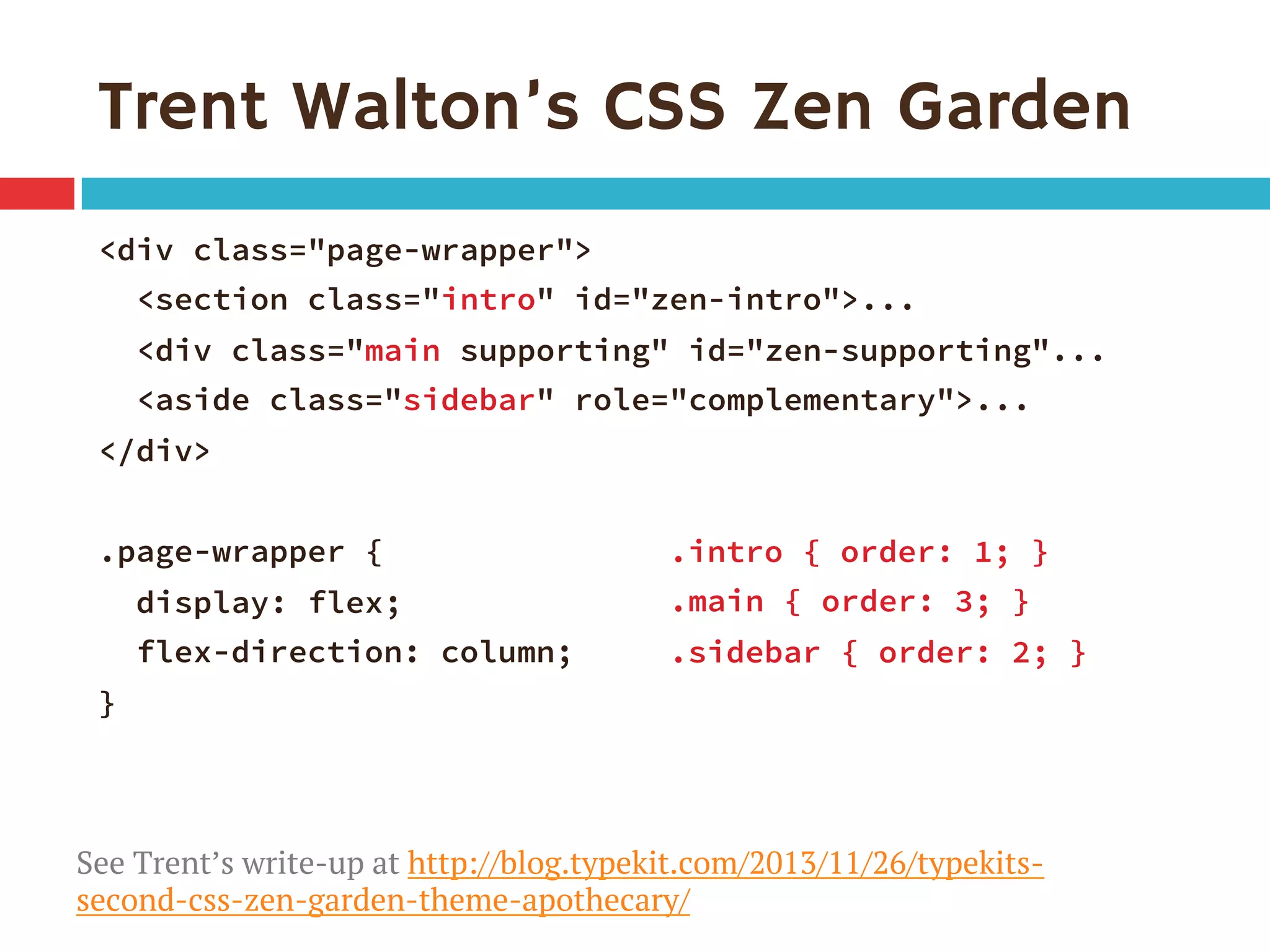 Trent Walton’s CSS Zen Garden
<div class="page-wrapper">
<section class="intro" id="zen-intro">...
<div class="main supporting" id="zen-supporting"...
<aside class="sidebar" role="complementary">...
</div>

.page-wrapper {
display: flex;
flex-direction: column;
}
.intro { order: 1; }
.main { order: 3; }
.sidebar { order: 2; }
See Trent’s write-up at http://blog.typekit.com/2013/11/26/typekits-
second-css-zen-garden-theme-apothecary/
 