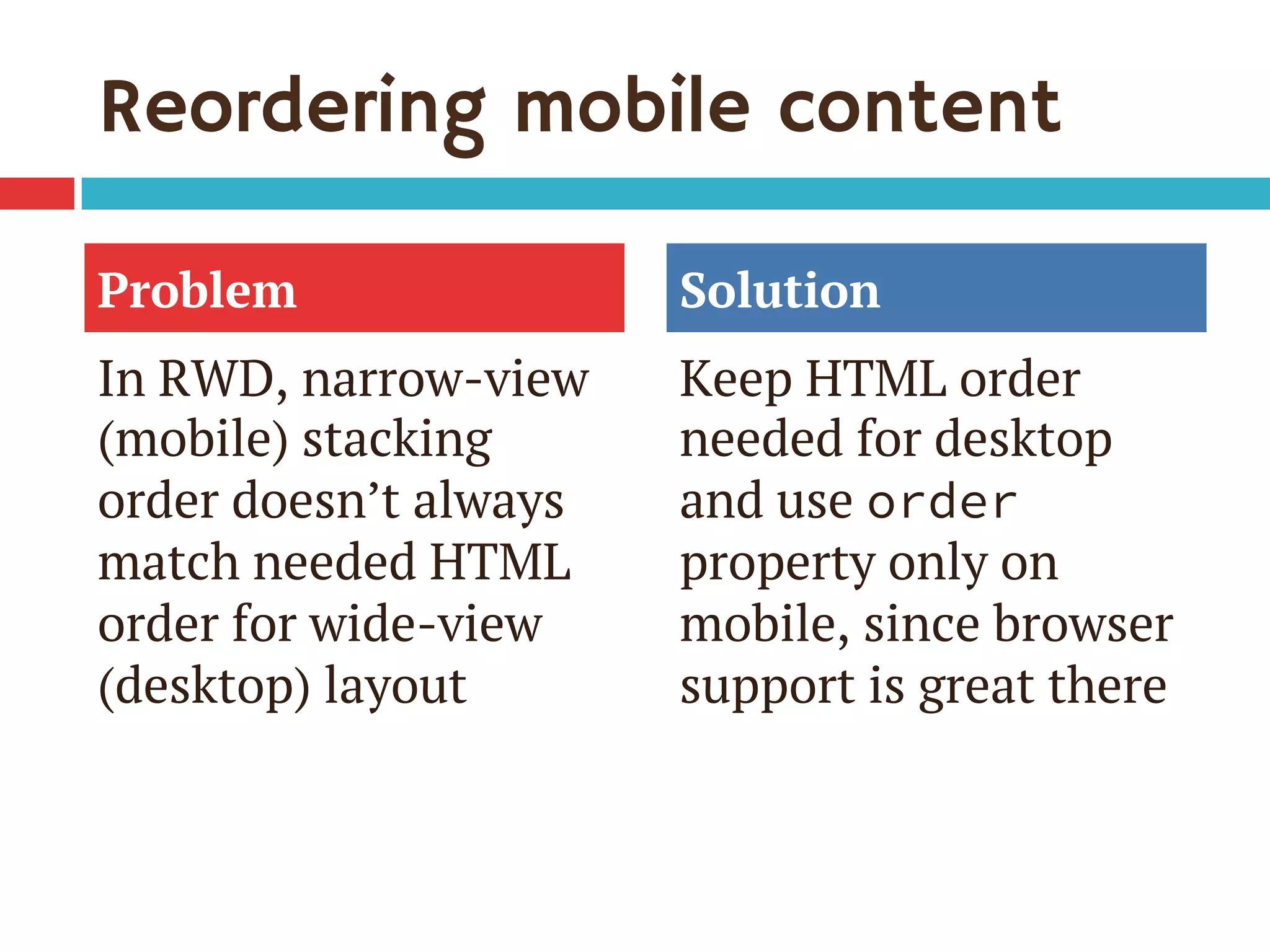 Reordering mobile content
In RWD, narrow-view
(mobile) stacking
order doesn’t always
match needed HTML
order for wide-view
(desktop) layout
Keep HTML order
needed for desktop
and use order
property only on
mobile, since browser
support is great there
Problem Solution
 