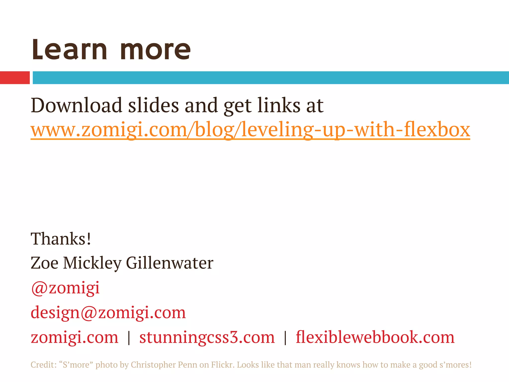 Learn more
Download slides and get links at
www.zomigi.com/blog/leveling-up-with-ﬂexbox
Thanks!
Zoe Mickley Gillenwater
@zomigi
design@zomigi.com
zomigi.com | stunningcss3.com | ﬂexiblewebbook.com
Credit: “S’more” photo by Christopher Penn on Flickr. Looks like that man really knows how to make a good s’mores!
 