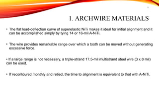 10
1. ARCHWIRE MATERIALS
• The flat load-deflection curve of superelastic NiTi makes it ideal for initial alignment and it
can be accomplished simply by tying 14 or 16-mil A-NiTi.
• The wire provides remarkable range over which a tooth can be moved without generating
excessive force.
• If a large range is not necessary, a triple-strand 17.5-mil multistrand steel wire (3 x 8 mil)
can be used.
• If recontoured monthly and retied, the time to alignment is equivalent to that with A-NiTi.
 