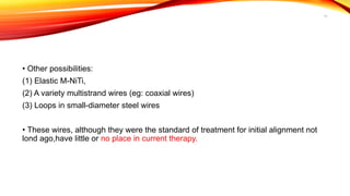 11
• Other possibilities:
(1) Elastic M-NiTi,
(2) A variety multistrand wires (eg: coaxial wires)
(3) Loops in small-diameter steel wires
• These wires, although they were the standard of treatment for initial alignment not
lond ago,have little or no place in current therapy.
 