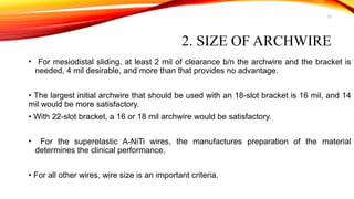 13
2. SIZE OF ARCHWIRE
• For mesiodistal sliding, at least 2 mil of clearance b/n the archwire and the bracket is
needed, 4 mil desirable, and more than that provides no advantage.
• The largest initial archwire that should be used with an 18-slot bracket is 16 mil, and 14
mil would be more satisfactory.
• With 22-slot bracket, a 16 or 18 mil archwire would be satisfactory.
• For the superelastic A-NiTi wires, the manufactures preparation of the material
determines the clinical performance.
• For all other wires, wire size is an important criteria.
 