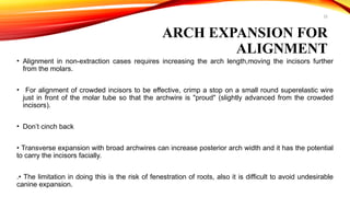 22
ARCH EXPANSION FOR
ALIGNMENT
• Alignment in non-extraction cases requires increasing the arch length,moving the incisors further
from the molars.
• For alignment of crowded incisors to be effective, crimp a stop on a small round superelastic wire
just in front of the molar tube so that the archwire is "proud" (slightly advanced from the crowded
incisors).
• Don’t cinch back
• Transverse expansion with broad archwires can increase posterior arch width and it has the potential
to carry the incisors facially.
.• The limitation in doing this is the risk of fenestration of roots, also it is difficult to avoid undesirable
canine expansion.
 