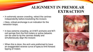 23
ALIGNMENT IN PREMOLAR
EXTRACTION
• In extremely severe crowding, retract the canines
independently before bracketing the incisors
.• Here, critical anchorage is an indication for the
retraction loops.
• In less extreme crowding, an A-NiTi archwire and NiTi
coil springs from the first molars or active tiebacks
can be used to tip the canines distally and
simultaneously align the incisors
• When this is done ,the arch wire preformed to have
an exaggerated reverse curve of spee,to limit forward
tipping of molars
 