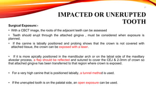 27
IMPACTED OR UNERUPTED
TOOTH
Surgical Exposure:-
• With a CBCT image, the roots of the adjacent teeth can be assessed
• Teeth should erupt through the attached gingiva , must be considered when exposure is
planned.
• If the canine is labially positioned and probing shows that the crown is not covered with
attached tissue, the crown can be exposed with a laser.
• If it is more apically positioned in the mandibular arch or on the labial side of the maxillary
alveolar process, a flap should be reflected and sutured to cover the CEJ & 2-3mm of crown so
that attached gingiva has been transferred to that region where crown is exposed.
• For a very high canine that is positioned labially, a tunnel method is used.
• If the unerupted tooth is on the palatal side, an open exposure can be used.
 