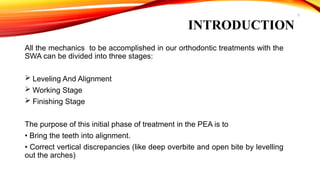 3
All the mechanics to be accomplished in our orthodontic treatments with the
SWA can be divided into three stages:
 Leveling And Alignment
 Working Stage
 Finishing Stage
The purpose of this initial phase of treatment in the PEA is to
• Bring the teeth into alignment.
• Correct vertical discrepancies (like deep overbite and open bite by levelling
out the arches)
INTRODUCTION
 