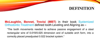 4
DEFINITION
McLaughlin, Bennet, Trevisi (MBT) in their book Systemized
Orthodontic Treatment defined tooth Leveling and Aligning as –
“The tooth movements needed to achieve passive engagement of a steel
rectangular wire of 0.019/0.025 dimension and of suitable arch form, into a
correctly placed preadjusted 0.022 bracket system.”
 