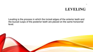 40
LEVELING
Leveling is the process in which the incisal edges of the anterior teeth and
the buccal cusps of the posterior teeth are placed on the same horizontal
level.
 
