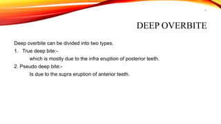 41
DEEP OVERBITE
Deep overbite can be divided into two types.
1. True deep bite:-
which is mostly due to the infra eruption of posterior teeth.
2. Pseudo deep bite:-
Is due to the supra eruption of anterior teeth.
 