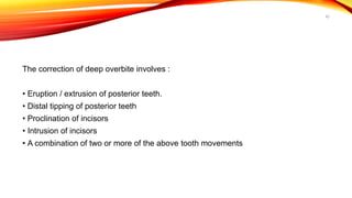 42
The correction of deep overbite involves :
• Eruption / extrusion of posterior teeth.
• Distal tipping of posterior teeth
• Proclination of incisors
• Intrusion of incisors
• A combination of two or more of the above tooth movements
 