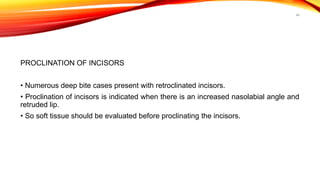 44
PROCLINATION OF INCISORS
• Numerous deep bite cases present with retroclinated incisors.
• Proclination of incisors is indicated when there is an increased nasolabial angle and
retruded lip.
• So soft tissue should be evaluated before proclinating the incisors.
 