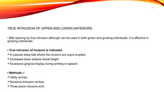 45
TRUE INTRUSION OF UPPER AND LOWER ANTERIORS
• Bite opening by true intrusion although can be used in both grown and growing individuals, it is effective in
growing individuals.
• True intrusion of incisors is indicated
In pseudo deep bite where the incisors are supra erupted.
Increased lower anterior facial height
Excessive gingival display during smiling or speech
• Methods:--
Utility arches.
Burstone Intrusion arches.
Three piece intrusive arch
 