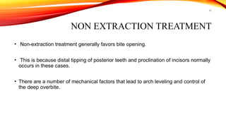 46
NON EXTRACTION TREATMENT
• Non-extraction treatment generally favors bite opening.
• This is because distal tipping of posterior teeth and proclination of incisors normally
occurs in these cases.
• There are a number of mechanical factors that lead to arch leveling and control of
the deep overbite.
 