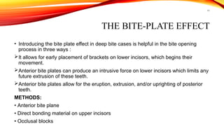 48
THE BITE-PLATE EFFECT
• Introducing the bite plate effect in deep bite cases is helpful in the bite opening
process in three ways :
It allows for early placement of brackets on lower incisors, which begins their
movement.
Anterior bite plates can produce an intrusive force on lower incisors which limits any
future extrusion of these teeth.
Anterior bite plates allow for the eruption, extrusion, and/or uprighting of posterior
teeth.
METHODS:
• Anterior bite plane
• Direct bonding material on upper incisors
• Occlusal blocks
 