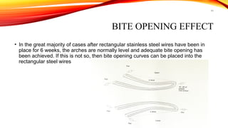 49
BITE OPENING EFFECT
• In the great majority of cases after rectangular stainless steel wires have been in
place for 6 weeks, the arches are normally level and adequate bite opening has
been achieved. If this is not so, then bite opening curves can be placed into the
rectangular steel wires
 