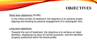 5
OBJECTIVES
Short term objectives (Proffit)
In the initial months of treatment, the objective is to achieve proper
aligning and leveling by passive engagement of a rectangular wire.
Long term objectives
Towards the end of treatment, the objective is to achieve an ideal
dentition, displaying six keys of normal occlusion, and the dentition
properly positioned within the facial profile.
 