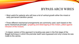 53
BYPASS ARCH WIRES
• Most useful for patients who will have a lot of vertical growth either the mixed or
early permanent dentition period.
• Three different mechanical arrangements are commonly used, each based on the
same mechanical principle: uprighting and distal tipping of the molars, pitted against
intrusion of the incisors.
• A classic version of this approach to leveling was seen in the first stage of the
BeggS technique in which the premolar teeth were bypassed and only a loose tie was
made to the canine.
 
