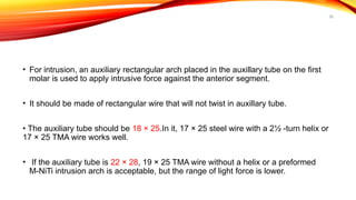 58
• For intrusion, an auxiliary rectangular arch placed in the auxillary tube on the first
molar is used to apply intrusive force against the anterior segment.
• It should be made of rectangular wire that will not twist in auxillary tube.
• The auxiliary tube should be 18 × 25.In it, 17 × 25 steel wire with a 2½ -turn helix or
17 × 25 TMA wire works well.
• If the auxiliary tube is 22 × 28, 19 × 25 TMA wire without a helix or a preformed
M-NiTi intrusion arch is acceptable, but the range of light force is lower.
 