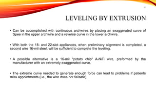 61
LEVELING BY EXTRUSION
• Can be accomplished with continuous archwires by placing an exaggerated curve of
Spee in the upper archwire and a reverse curve in the lower archwire.
• With both the 18- and 22-slot appliances, when preliminary alignment is completed, a
second wire 16-mil steel, will be sufficient to complete the leveling.
• A possible alternative is a 16-mil "potato chip" A-NiTi wire, preformed by the
manufacturer with an extremely exaggerated curve.
• The extreme curve needed to generate enough force can lead to problems if patients
miss appointments (i.e., the wire does not failsafe)
 