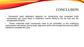 65
CONCLUSION
• Successful tooth alignment depends on recognizing that unwanted tooth
movements can occur early in treatment, mainly owing to the tip built into the
preadjusted brackets.
• These unwanted tooth movements need to be controlled, or the underlying
malocclusion will worsen during tooth alignment which will increase the time and effort
needed to complete the case.
 