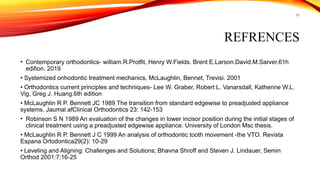 66
REFRENCES
• Contemporary orthodontics- william.R.Protfit, Henry W.Fields. Brent E.Larson.David.M.Sarver.61h
edifion. 2019
• Systemized onhodontic treatment mechanics, McLaughlin, Bennet, Trevisi. 2001
• Orthodontics current principles and techniques- Lee W. Graber, Robert L. Vanarsdall, Katherine W.L.
Vig, Greg J. Huang.6th edition
• McLaughlin R P. Bennett JC 1989 The transition from standard edgewise to preadjusted appliance
systems. Jaumal afClinical Orthodontics 23: 142-153
• Robinson S N 1989 An evaluation of the changes in lower incisor position during the initial stages of
clinical treatment using a preadjusted edgewise appliance. University of London Msc thesis.
• McLaughlin R P. Bennett J C 1999 An analysis of orthodontic tooth movement -the VTO. Revista
Espana Ortodontica29(2): 10-29
• Leveling and Aligning: Challenges and Solutions; Bhavna Shroff and Steven J. Lindauer, Semin
Orthod 2001:7:16-25
 