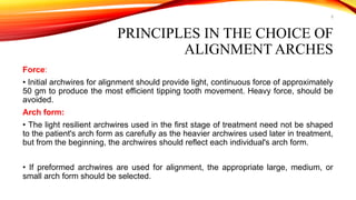 8
PRINCIPLES IN THE CHOICE OF
ALIGNMENT ARCHES
Force:
• Initial archwires for alignment should provide light, continuous force of approximately
50 gm to produce the most efficient tipping tooth movement. Heavy force, should be
avoided.
Arch form:
• The light resilient archwires used in the first stage of treatment need not be shaped
to the patient's arch form as carefully as the heavier archwires used later in treatment,
but from the beginning, the archwires should reflect each individual's arch form.
• If preformed archwires are used for alignment, the appropriate large, medium, or
small arch form should be selected.
 
