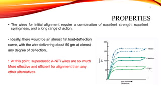 9
PROPERTIES
• The wires for initial alignment require a combination of excellent strength, excellent
springiness, and a long range of action.
• Ideally, there would be an almost flat load-deflection
curve, with the wire delivering about 50 gm at almost
any degree of deflection.
• At this point, superelastic A-NiTi wires are so much
More effective and efficient for alignment than any
other alternatives.
 
