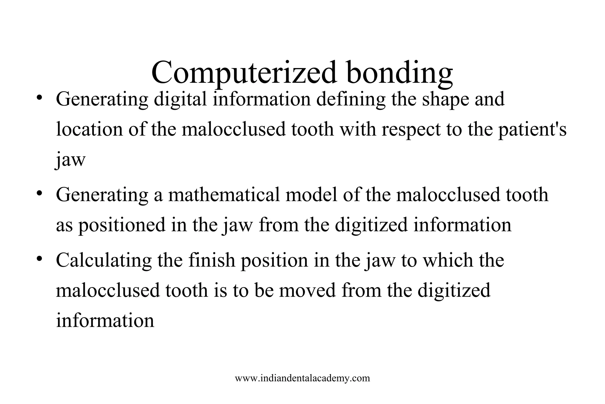 Computerized bonding
• Generating digital information defining the shape and
location of the malocclused tooth with respect to the patient's
jaw
• Generating a mathematical model of the malocclused tooth
as positioned in the jaw from the digitized information
• Calculating the finish position in the jaw to which the
malocclused tooth is to be moved from the digitized
information
www.indiandentalacademy.com
 