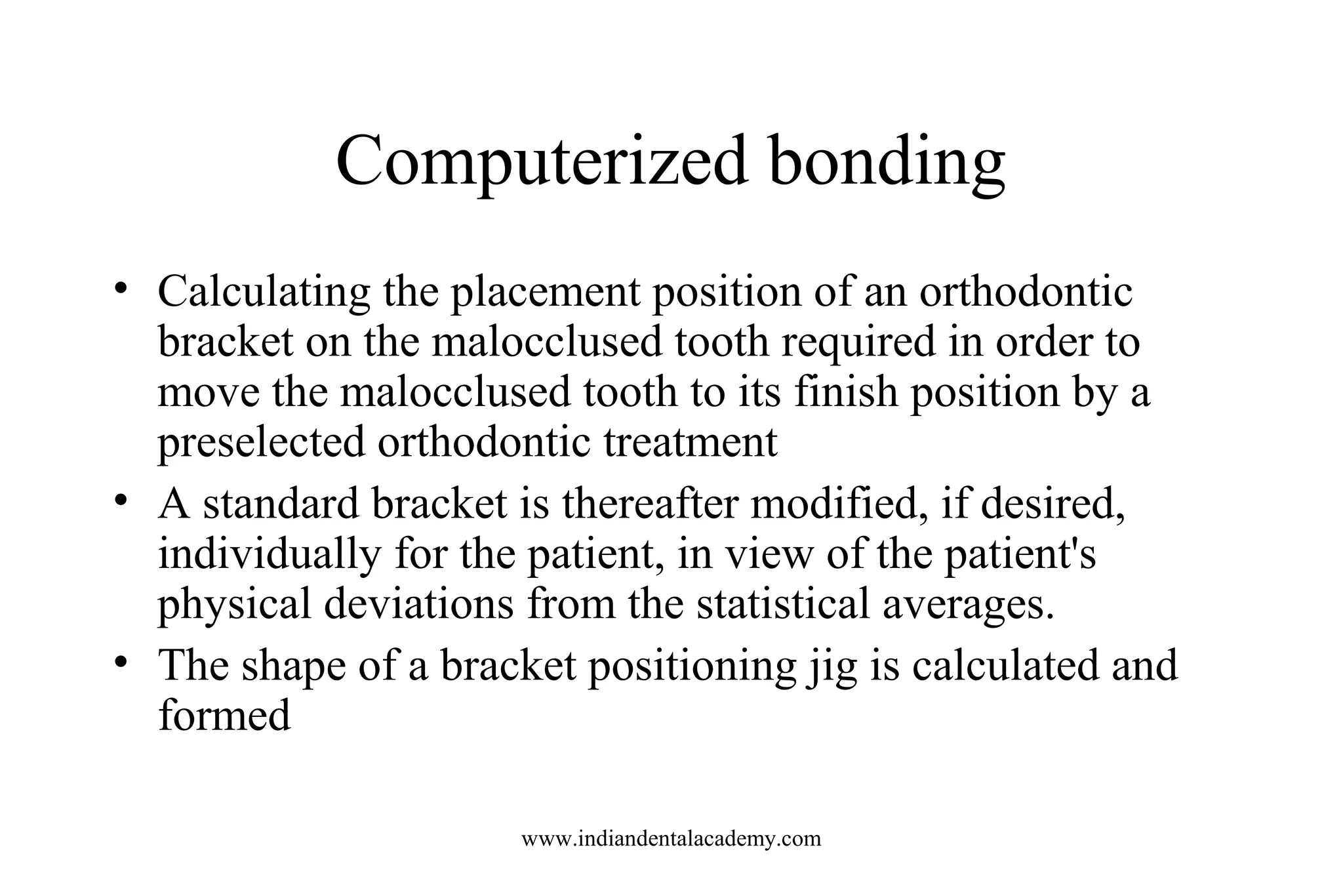 Computerized bonding
• Calculating the placement position of an orthodontic
bracket on the malocclused tooth required in order to
move the malocclused tooth to its finish position by a
preselected orthodontic treatment
• A standard bracket is thereafter modified, if desired,
individually for the patient, in view of the patient's
physical deviations from the statistical averages.
• The shape of a bracket positioning jig is calculated and
formed
www.indiandentalacademy.com
 