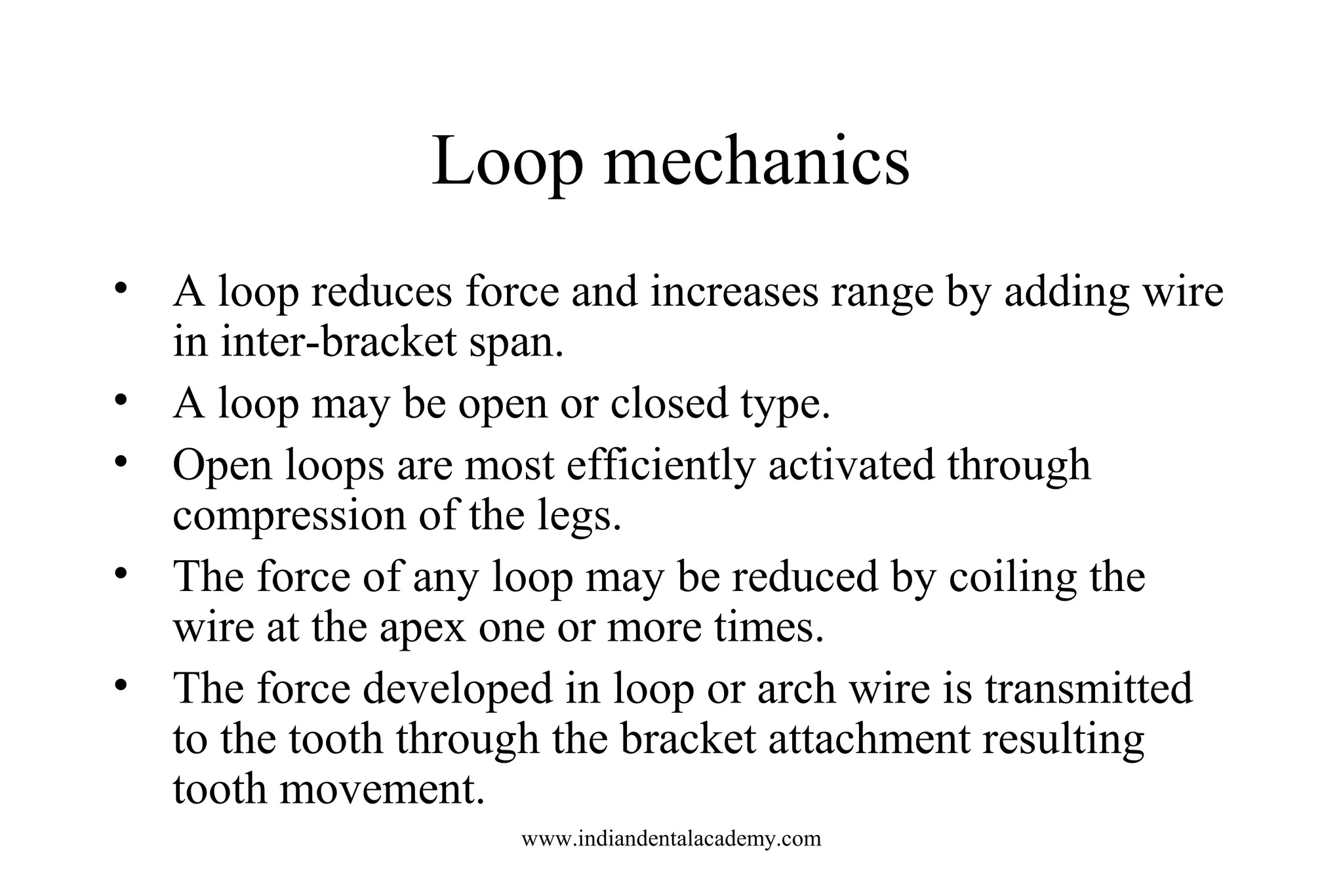 Loop mechanics
• A loop reduces force and increases range by adding wire
in inter-bracket span.
• A loop may be open or closed type.
• Open loops are most efficiently activated through
compression of the legs.
• The force of any loop may be reduced by coiling the
wire at the apex one or more times.
• The force developed in loop or arch wire is transmitted
to the tooth through the bracket attachment resulting
tooth movement.
www.indiandentalacademy.com
 