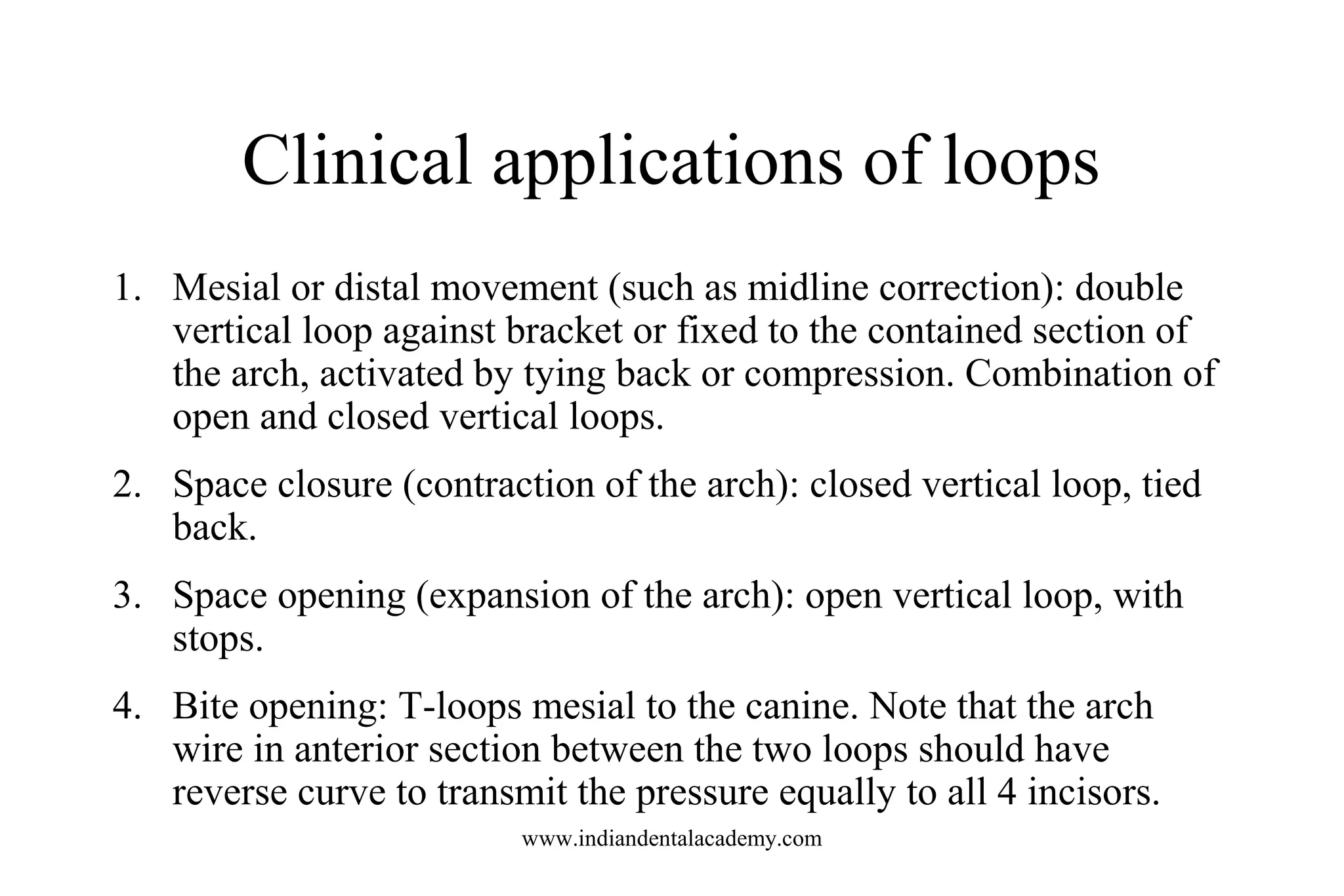Clinical applications of loops
1. Mesial or distal movement (such as midline correction): double
vertical loop against bracket or fixed to the contained section of
the arch, activated by tying back or compression. Combination of
open and closed vertical loops.
2. Space closure (contraction of the arch): closed vertical loop, tied
back.
3. Space opening (expansion of the arch): open vertical loop, with
stops.
4. Bite opening: T-loops mesial to the canine. Note that the arch
wire in anterior section between the two loops should have
reverse curve to transmit the pressure equally to all 4 incisors.
www.indiandentalacademy.com
 