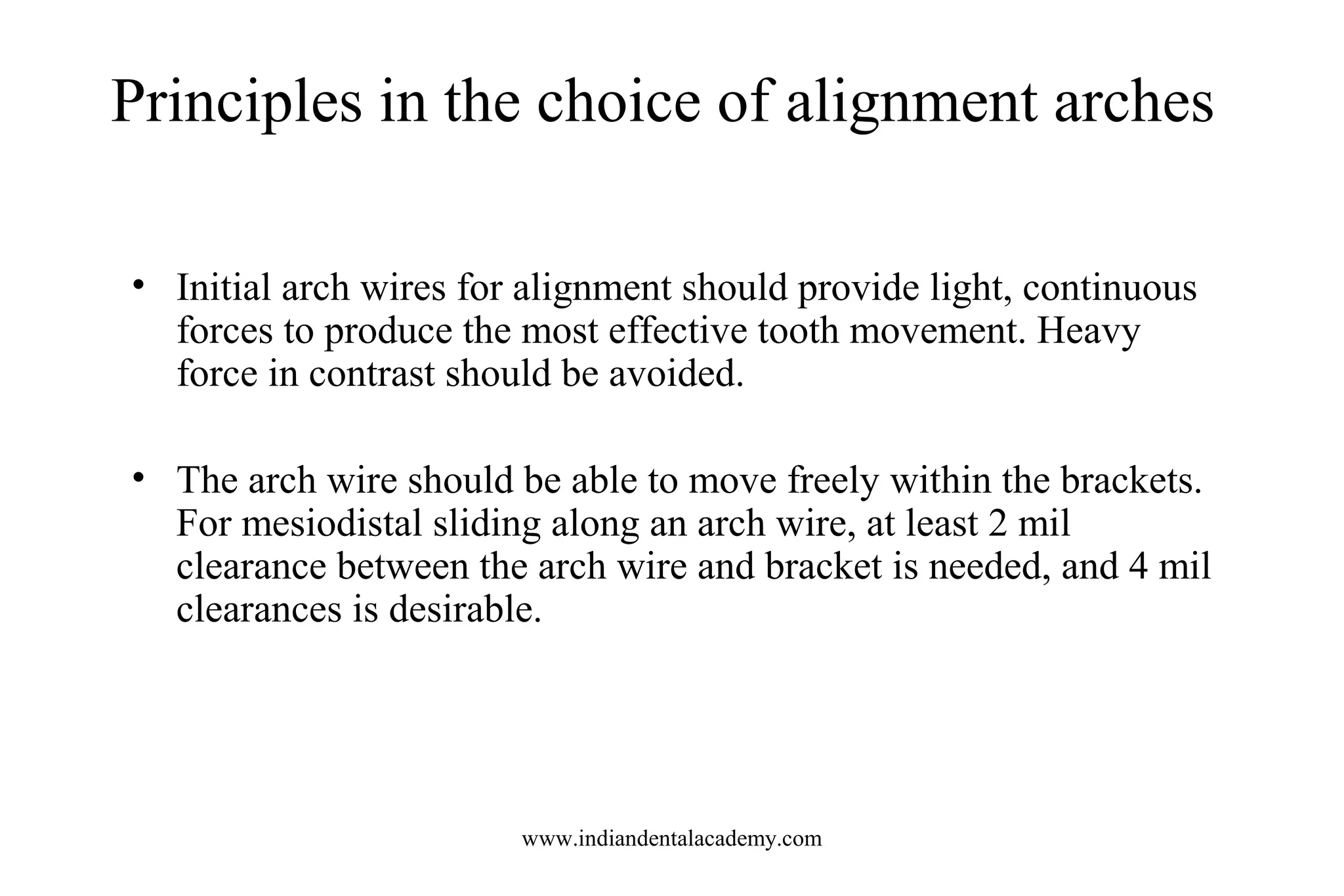 Principles in the choice of alignment arches
• Initial arch wires for alignment should provide light, continuous
forces to produce the most effective tooth movement. Heavy
force in contrast should be avoided.
• The arch wire should be able to move freely within the brackets.
For mesiodistal sliding along an arch wire, at least 2 mil
clearance between the arch wire and bracket is needed, and 4 mil
clearances is desirable.
www.indiandentalacademy.com
 