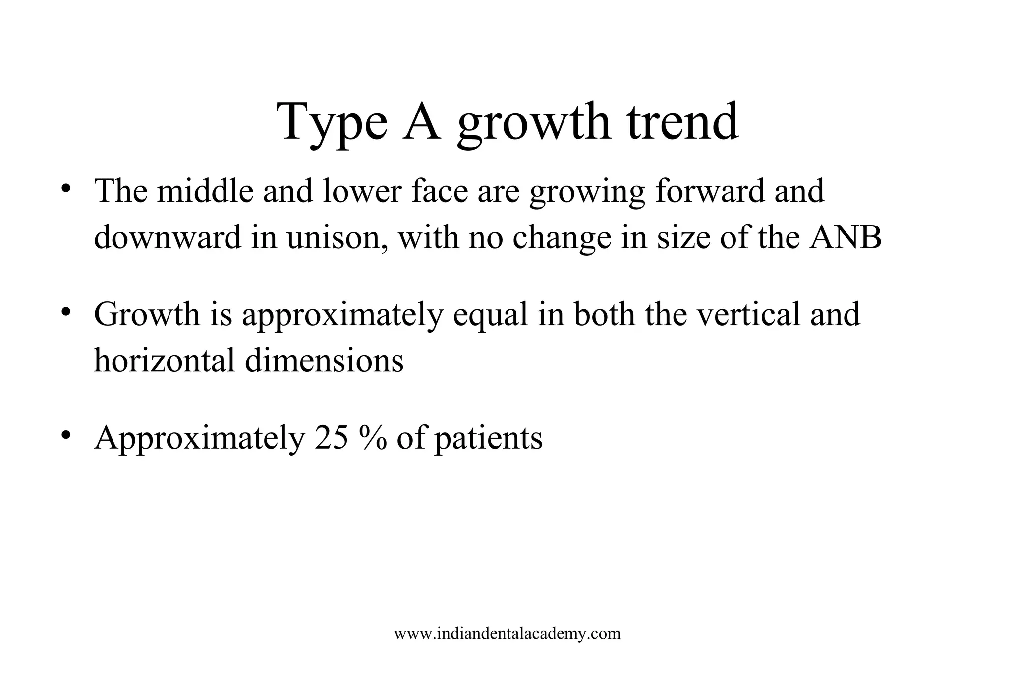 Type A growth trend
• The middle and lower face are growing forward and
downward in unison, with no change in size of the ANB
• Growth is approximately equal in both the vertical and
horizontal dimensions
• Approximately 25 % of patients
www.indiandentalacademy.com
 