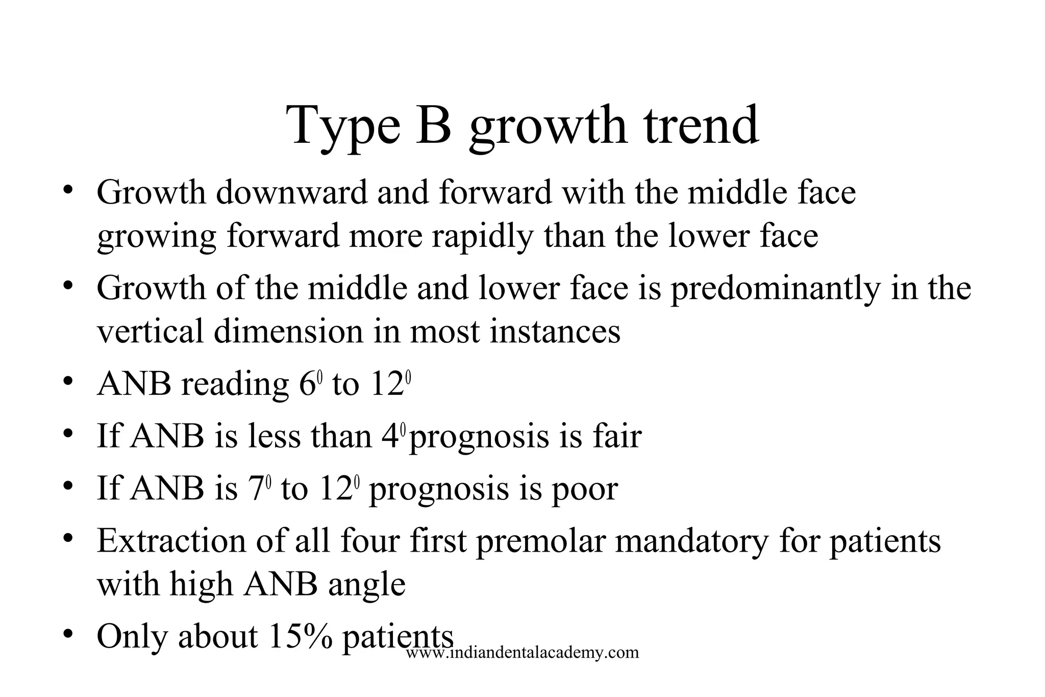 Type B growth trend
• Growth downward and forward with the middle face
growing forward more rapidly than the lower face
• Growth of the middle and lower face is predominantly in the
vertical dimension in most instances
• ANB reading 60
to 120
• If ANB is less than 40
prognosis is fair
• If ANB is 70
to 120
prognosis is poor
• Extraction of all four first premolar mandatory for patients
with high ANB angle
• Only about 15% patientswww.indiandentalacademy.com
 