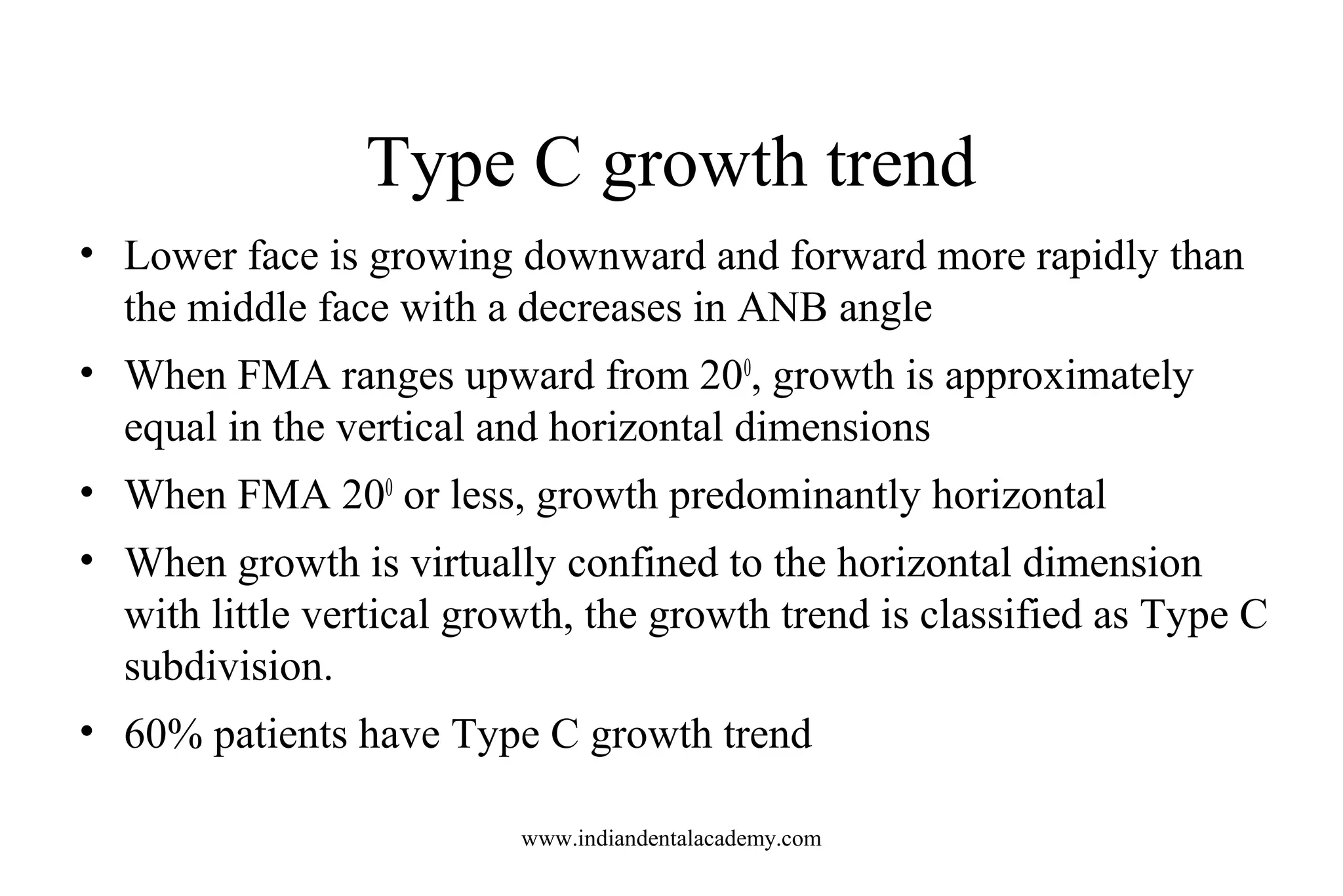Type C growth trend
• Lower face is growing downward and forward more rapidly than
the middle face with a decreases in ANB angle
• When FMA ranges upward from 200
, growth is approximately
equal in the vertical and horizontal dimensions
• When FMA 200
or less, growth predominantly horizontal
• When growth is virtually confined to the horizontal dimension
with little vertical growth, the growth trend is classified as Type C
subdivision.
• 60% patients have Type C growth trend
www.indiandentalacademy.com
 