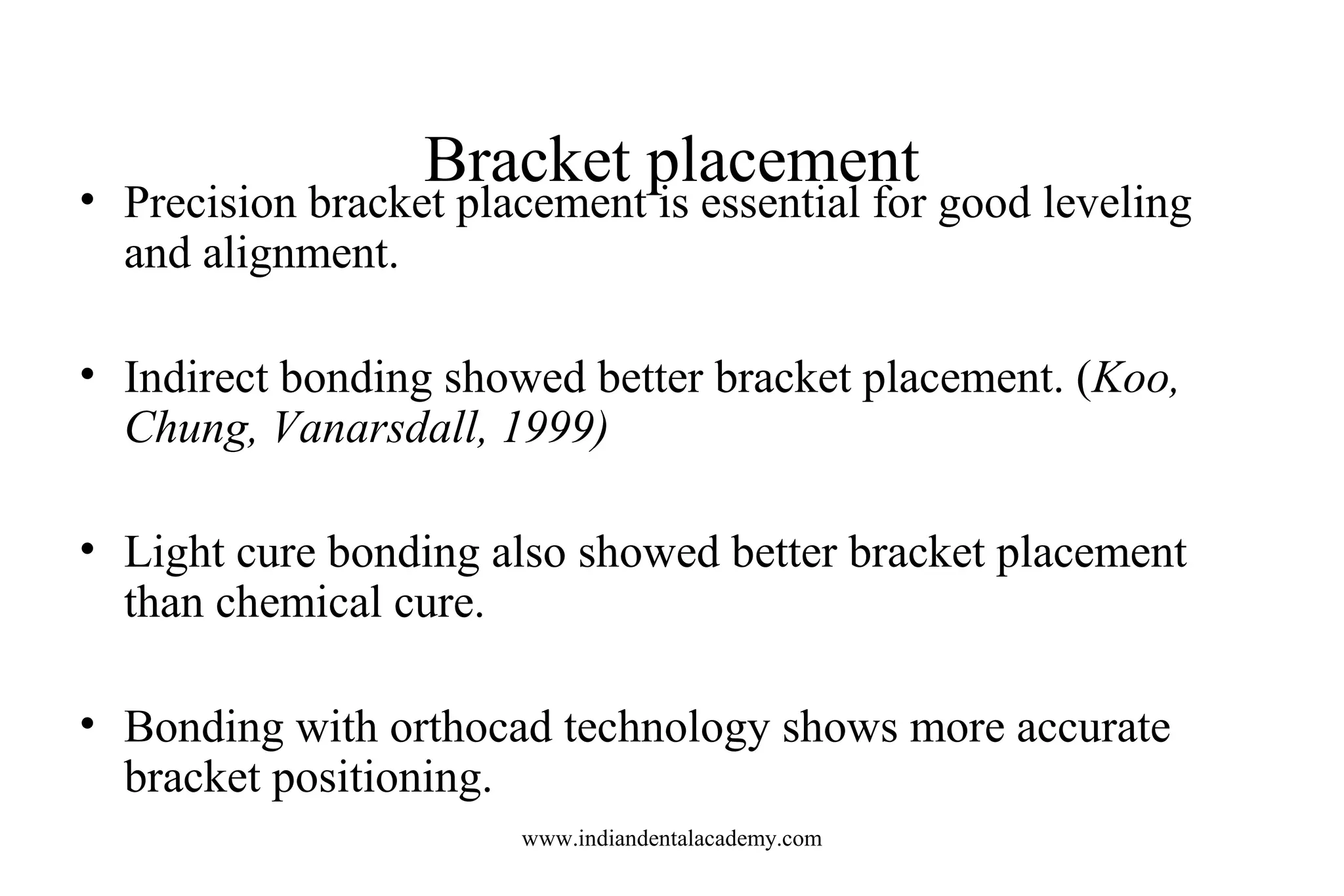 Bracket placement
• Precision bracket placement is essential for good leveling
and alignment.
• Indirect bonding showed better bracket placement. (Koo,
Chung, Vanarsdall, 1999)
• Light cure bonding also showed better bracket placement
than chemical cure.
• Bonding with orthocad technology shows more accurate
bracket positioning.
www.indiandentalacademy.com
 