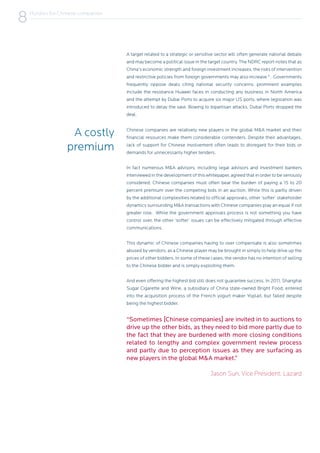 “Sometimes [Chinese companies] are invited in to auctions to
drive up the other bids, as they need to bid more partly due to
the fact that they are burdened with more closing conditions
related to lengthy and complex government review process
and partly due to perception issues as they are surfacing as
new players in the global M&A market.”
Jason Sun, Vice President, Lazard
A costly
premium
Chinese companies are relatively new players in the global M&A market and their
financial resources make them considerable contenders. Despite their advantages,
lack of support for Chinese involvement often leads to disregard for their bids or
demands for unnecessarily higher tenders.
In fact numerous M&A advisors, including legal advisors and investment bankers
interviewed in the development of this whitepaper, agreed that in order to be seriously
considered, Chinese companies must often bear the burden of paying a 15 to 20
percent premium over the competing bids in an auction. While this is partly driven
by the additional complexities related to official approvals, other ‘softer’ stakeholder
dynamics surrounding M&A transactions with Chinese companies play an equal if not
greater role. While the government approvals process is not something you have
control over, the other ‘softer’ issues can be effectively mitigated through effective
communications.
This dynamic of Chinese companies having to over compensate is also sometimes
abused by vendors, as a Chinese player may be brought in simply to help drive up the
prices of other bidders. In some of these cases, the vendor has no intention of selling
to the Chinese bidder and is simply exploiting them.
And even offering the highest bid still does not guarantee success. In 2011, Shanghai
Sugar Cigarette and Wine, a subsidiary of China state-owned Bright Food, entered
into the acquisition process of the French yogurt maker Yoplait, but failed despite
being the highest bidder.
A target related to a strategic or sensitive sector will often generate national debate
and may become a political issue in the target country. The NDRC report notes that as
China’s economic strength and foreign investment increases, the risks of intervention
and restrictive policies from foreign governments may also increase 9
. Governments
frequently oppose deals citing national security concerns; prominent examples
include the resistance Huawei faces in conducting any business in North America
and the attempt by Dubai Ports to acquire six major US ports, where legislation was
introduced to delay the sale. Bowing to bipartisan attacks, Dubai Ports dropped the
deal.
Hurdles for Chinese companies
8
 