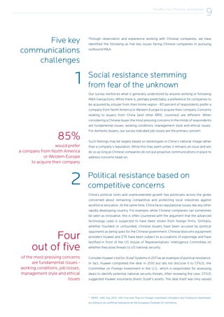 1
2
Through observation and experience working with Chinese companies, we have
identified the following as five key issues facing Chinese companies in pursuing
outbound M&A.
Our survey reinforces what is generally understood by anyone working or following
M&A transactions. While there is, perhaps predictably, a preference for companies to
be acquired by a buyer from their home region - 85 percent of respondents prefer a
company from North America or Western Europe to acquire their company. Concerns
relating to buyers from China (and other BRIC countries) are different. When
considering a Chinese buyer, the most pressing concerns in the minds of respondents
are fundamental issues: working conditions, management style and ethical issues.
For domestic buyers, our survey indicated job losses are the primary concern.
Such feelings may be largely based on stereotypes or China’s national image rather
than a company’s reputation. While this may seem unfair, it remains an issue and will
do so as long as Chinese companies do not put proactive communications in place to
address concerns head-on.
China’s political roots and unprecedented growth has politicians across the globe
concerned about remaining competitive and protecting local industries against
workforce relocation. At the same time, China faces reputational issues like any other
rapidly developing country. For example, while Chinese companies can sometimes
be seen as innovative, this is often countered with the argument that the advanced
technology used is suspected to have been stolen from foreign firms. Similarly,
whether founded or unfounded, Chinese buyers have been accused by political
opponents as being spies for the Chinese government. Chinese telecoms equipment
providers Huawei and ZTE have been subject to accusations of espionage and have
testified in front of the US House of Representatives’ Intelligence Committee on
whether they pose threats to US national security.
Consider Huawei’s bid for 3Leaf Systems in 2011 as an example of political resistance.
In fact, Huawei completed the deal in 2010 but did not disclose it to CFIUS, the
Committee on Foreign Investment in the U.S., which is responsible for assessing
deals to identify potential national security threats. After reviewing the case, CFIUS
suggested Huawei voluntarily divest 3Leaf’s assets. The deal itself was only valued
Five key
communications
challenges
Social resistance stemming
from fear of the unknown
Political resistance based on
competitive concerns
would prefer
a company from North America
or Western Europe
to acquire their company
of the most pressing concerns
are fundamental issues -
working conditions, job losses,
management style and ethical
issues
85%
Four
out of five
9
NDRC, 24th July 2012, 12th Five-year Plan on Foreign Investment Utilisation and Outbound Investment,
according to an unofficial translation by the European Chamber of Commerce.
Hurdles for Chinese companies
9
 