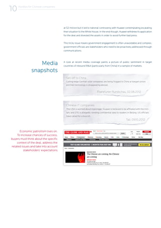 Economic patriotism lives on.
To increase chances of success,
buyers must think about the specific
context of the deal, address the
related issues and take into account
stakeholders’ expectations
at $2 million but it led to national controversy with Huawei contemplating escalating
their situation to the White House. In the end though, Huawei withdrew its application
for the deal and divested the assets in order to avoid further bad press.
This tricky issue means government engagement is often unavoidable and complex;
government officials are stakeholders who need to be proactively addressed through
communications.
Sell-off to China
Cutting-edge German solar companies are being flogged to China at bargain prices
and their technology is disappearing abroad.
			 Frankfurter Rundschau, 02.08.2012
A look at recent media coverage paints a picture of public sentiment in target
countries of inbound M&A (particularly from China) in a sample of markets.
Media
snapshots
Hurdles for Chinese companies
10
Chinese IT companies
The USA is worried about espionage: Huawei is believed to be affiliated with the mili-
tary and ZTE is allegedly sending confidential data to leaders in Beijing. US officials
have called for a boycott.
						 Taz, 09.10.2012
 