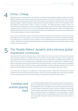4
5
Branding issues are a critical ingredient in the recipe for a successful overseas expansion strategy; they are also one of the
biggest challenges facing Chinese companies with outbound ambitions. Two kinds of issue tend to dominate: a total lack
of awareness of a Chinese brand may lead to fear of the unknown. A brand may be a household name in China and alien
elsewhere. Nobody in Sweden had heard of Geely before the company’s acquisition of Volvo. Even if the brand is known,
the perception of Chinese products is often as “cheap” or “low quality”. The negative perception of ‘Made in China’ is still
strong. Until Chinese brands gain more prominence globally, these perceptions will continue to prevail and will likely prevent
companies that do not address the issue from conquering higher-quality market segments. Haier is an example that has
battled its cheap image for years and is now gaining market share from its global peers by investing heavily into marketing and
communications programs to bolster its brand reputation.
In the context of an M&A deal, customers of the target company often become concerned that their product or service may
be affected as a result of the acquisition. In some cases, this results in significant loss of customers. The association between
poor quality products or services with Chinese companies can also create additional anxiety among employees of the target
company. Therefore, both the buyer and seller need to put in place a specific strategy to ensure they retain customers during
and after the acquisition process.
Investors all over the world are today naturally more wary than pre-crisis times, and require more reassurance, especially
when considering companies in emerging markets such as the BRIC countries. Rightly or wrongly, Chinese companies are
often tarred with the same brush, and the work of organizations such as Muddy Waters has highlighted irregularities in the
financial disclosures of some companies which has tarnished the overall image of ‘corporate China’. Combining this with a
general characterization for being less transparent than other global companies, Chinese companies now have a reputation
for being “financially murky”. While this is clearly a sweeping statement, it is likely to raise worries whether or not a Chinese
bidder can fulfill due diligence requirements. At the very least, the seller may be skeptical of the buyer’s abilities.
At the same time, the prospect of an M&A deal can make investors anxious, notably where they believe that Chinese
management teams have little international experience, and have insufficient knowledge about foreign markets. Moreover,
there are strong reservations whether Chinese companies can comply with international business practices.
China = Cheap
The ‘Muddy Waters’ dynamic and a nervous global
investment community
Hurdles for Chinese companies
13
This complex playing field requires Chinese companies to place even greater impor-
tance on communications than buyers from other territories. As the next section of
this whitepaper discusses, such programs must cover both audiences at home and in
the country where the target asset is located. Those who have been involved in M&A
transactions before will be aware that deal working groups traditionally include legal
advisors, investment bankers and, internally, the C-suite and strategic or corporate
development leaders. Many now acknowledge however that the complex nature of
these cross-border transactions requires communications counsel much earlier in
the process.
Complex and
uneven playing
field
 
