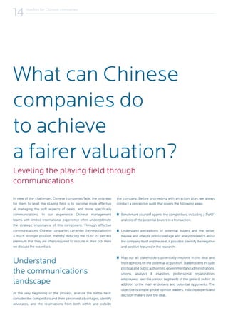 Hurdles for Chinese companies
14
In view of the challenges Chinese companies face, the only way
for them to level the playing field is to become more effective
at managing the soft aspects of deals, and more specifically
communications. In our experience Chinese management
teams with limited international experience often underestimate
the strategic importance of this component. Through effective
communications, Chinese companies can enter the negotiation in
a much stronger position, thereby reducing the 15 to 20 percent
premium that they are often required to include in their bid. Here
we discuss the essentials.
Understand
the communications
landscape
At the very beginning of the process, analyze the battle field:
consider the competitors and their perceived advantages, identify
advocates, and the reservations from both within and outside
the company. Before proceeding with an action plan, we always
conduct a perception audit that covers the following areas:
Benchmark yourself against the competitors, including a SWOT
analysis of the potential buyers in a transaction;
Understand perceptions of potential buyers and the seller:
Review and analyze press coverage and analyst research about
the company itself and the deal, if possible. Identify the negative
and positive features in the research;
Map out all stakeholders potentially involved in the deal and
their opinions on the potential acquisition. Stakeholders include
politicalandpublicauthorities,governmentandadministrations,
unions, analysts & investors, professional organizations
employees, and the various segments of the general public, in
addition to the main endorsers and potential opponents. The
objective is simple: probe opinion leaders, industry experts and
decision makers over the deal.
Leveling the playing field through
communications
What can Chinese
companies do
to achieve
a fairer valuation?
 