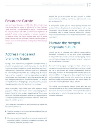 What can Chinese companies do to achieve a fairer valuation?
17
Address image and
branding issues
Having a clear, internationally recognizable brand positioning is
crucial to fair valuations and even to the success of a deal. Brand
mustbeanactivepriority:weoftenprovide “positioningworkshops”
and other tools to ensure that it remains at the top of the agenda
for senior management and the deal working group. It will also
help to achieve consistency in communications by ensuring that
spokespeople and advisors are all saying the same thing and will
help strengthen the corporate story behind the deal. This will play
an important role in helping target companies identify you as a
strategic candidate, rather than just a cash-rich candidate.
While you may be a widely known brand within the billion strong
population in China, often there is limited understanding of your
brand in the market of the company you are targeting. The company
can occupy the field in various ways before an official submission: it
is necessary to demonstrate your expertise in the field and to raise
corporate profile in general.
This is especially important if the deal competition is intense and
the company will have to:
Stand out amongst the other potential buyers, take the lead and
be perceived as a major player.
Minimize competitors’ attacks (counter potential negative spin),
correct inaccurate or misleading messages or comments, but
also develop arguments relating to rivals.
Prepare the ground to explain that this approach is neither
opportunistic nor predatory, and that your bid represents a real
win-win opportunity.
A strong brand profile can also help in gaining people’s trust
and commitment. Employees in target companies will be less
concerned if they understand that you are a strategic, well-run
organization, likely to provide better job opportunities. This will
help reduce deal-related churn of the best talent within the target
organization.
Nurture the merged
corporate culture
Splicing two sets of “corporate DNA” together is usually painful
and always a challenge. It can take years for two organizations
to fully meld, but a proactive, innovative and engaging internal
communications strategy that stimulates dynamic involvement
can help accelerate this process.
Town hall meetings, regular exchanges from the C-suite and senior
management, social initiatives and a useful and interactive Intranet
site can all help. Content and format should be based upon the
messaging developed in the management workshop previously
discussed. Offsite meetings such as ‘boot-camps’ that are focused
on team building away from the office environment, as well as
innovative interaction-focused initiatives and social events are
crucial to overcoming the “them and us” dynamic.
The internal communications strategy should also take into
consideration the values and culture of the new organization post-
transaction. You may not have all the answers prior to the deal but
providing guidance on when they can expect answers can help
moderate any disquiet.
At a recent panel discussion on M&A at the China Entrepreneurs
Club Annual Summit, hosted by MSLGROUP in China Chairman
Johan Björkstén, Guo Guangchang of Fosun Group recounted
his company’s history with M&A. Guo mentioned “high levels of
prejudice” among foreign enterprises in business transactions.
In response Fosun has found credible allies such as global
leader Carlyle and has appointed someone Carlyle trusted to
Fosun’s board to convince western counterparts of the company’s
credibility.
Fosun and Carlyle
 