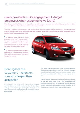 What can Chinese companies do to achieve a fairer valuation?
18
When Geely entered the field to bid for Volvo, it faced competition from a number of other potential buyers, including the Crown
consortium of America and Jakob consortium of Sweden, a domestic bidder.
There were a number of hurdles in Geely’s path, including strong opposition from the worker’s unions at Volvo, once the bid became
public. In addition to the concern of job losses, they were concerned about Geely’s ability to maintain salaries and benefits, and the
company’s ability to integrate Volvo’s culture.
In response, Geely Chairman Li Shufu
personally visited Volvo’s headquarters and
had open discussions with representatives
of the unions. Mr. Li also provided a written
promise that he would not lay-off employees
and that he would ensure their welfare.
To provide further reassurance of Geely’s
capabilities, Mr. Li invited Swedish media and
Volvo union representatives to visit Geely’s
headquarters in China.
Don’t ignore the
customers – retention
is much cheaper than
acquisition
Chinese buyers must remember to reassure target company
customers by working with its management team to drive direct
exchanges from line managers, detailing that there will be no
interruption to services and highlighting the benefits the deal will
bring for them.
This would again be addressed in the messaging workshop
discussed earlier, after which a specific set of tailored messaging
would be developed to provide comfort to customers, and to help
them understand the benefits that they will enjoy as a result of the
deal.
Similarly, partners of the target company will certainly comment
on the deal within their circles. Solid milestone-focused
communications from the CEO of the target company reassuring
partners of intentions and business direction envisioned by the
Chinese acquirer will help reduce negative market chatter.
Geely provided C-suite engagement to target
employees when acquiring Volvo (2010)
 