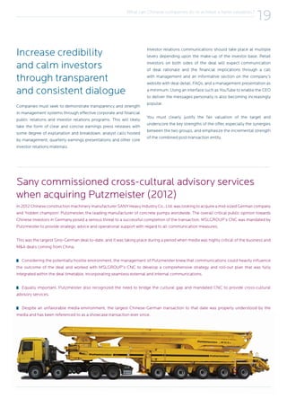 What can Chinese companies do to achieve a fairer valuation?
19
In 2012 Chinese construction machinery manufacturer SANY Heavy Industry Co., Ltd. was looking to acquire a mid-sized German company
and ‘hidden champion’ Putzmeister, the leading manufacturer of concrete pumps worldwide. The overall critical public opinion towards
Chinese investors in Germany posed a serious threat to a successful completion of the transaction. MSLGROUP’s CNC was mandated by
Putzmeister to provide strategic advice and operational support with regard to all communication measures.
This was the largest Sino-German deal to-date, and it was taking place during a period when media was highly critical of the business and
M&A deals coming from China.
Considering the potentially hostile environment, the management of Putzmeister knew that communications could heavily influence
the outcome of the deal and worked with MSLGROUP’s CNC to develop a comprehensive strategy and roll-out plan that was fully
integrated within the deal timetable, incorporating seamless external and internal communications.
Equally important, Putzmeister also recognized the need to bridge the cultural gap and mandated CNC to provide cross-cultural
advisory services.
Despite an unfavorable media environment, the largest Chinese-German transaction to that date was properly understood by the
media and has been referenced to as a showcase transaction ever since.
Sany commissioned cross-cultural advisory services
when acquiring Putzmeister (2012)
Increase credibility
and calm investors
through transparent
and consistent dialogue
Companies must seek to demonstrate transparency and strength
in management systems through effective corporate and financial
public relations and investor relations programs. This will likely
take the form of clear and concise earnings press releases with
some degree of explanation and breakdown, analyst calls hosted
by management, quarterly earnings presentations and other core
investor relations materials.
Investor relations communications should take place at multiple
levels depending upon the make-up of the investor base. Retail
investors on both sides of the deal will expect communication
of deal rationale and the financial implications through a call
with management and an informative section on the company’s
website with deal detail, FAQs, and a management presentation as
a minimum. Using an interface such as YouTube to enable the CEO
to deliver the messages personally is also becoming increasingly
popular.
You must clearly justify the fair valuation of the target and
underscore the key strengths of the offer, especially the synergies
between the two groups, and emphasize the incremental strength
of the combined post-transaction entity.
 